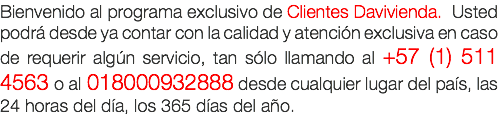 Bienvenido al programa exclusivo de Clientes Davivienda. Usted podr desde ya contar con la calidad y atencin exclusiva en caso de requerir algn servicio, tan slo llamando al +57 (1) 511 4563 o al 018000932888 desde cualquier lugar del pas, las 24 horas del da, los 365 das del ao.