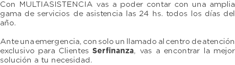 Con MULTIASISTENCIA vas a poder contar con una amplia gama de servicios de asistencia las 24 hs. todos los días del año. Ante una emergencia, con solo un llamado al centro de atención exclusivo para Clientes Serfinanza, vas a encontrar la mejor solución a tu necesidad.