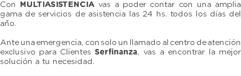 Con MULTIASISTENCIA vas a poder contar con una amplia gama de servicios de asistencia las 24 hs. todos los días del año. Ante una emergencia, con solo un llamado al centro de atención exclusivo para Clientes Serfinanza, vas a encontrar la mejor solución a tu necesidad. 